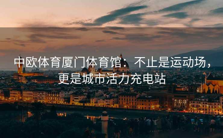 中欧体育厦门体育馆：不止是运动场，更是城市活力充电站
