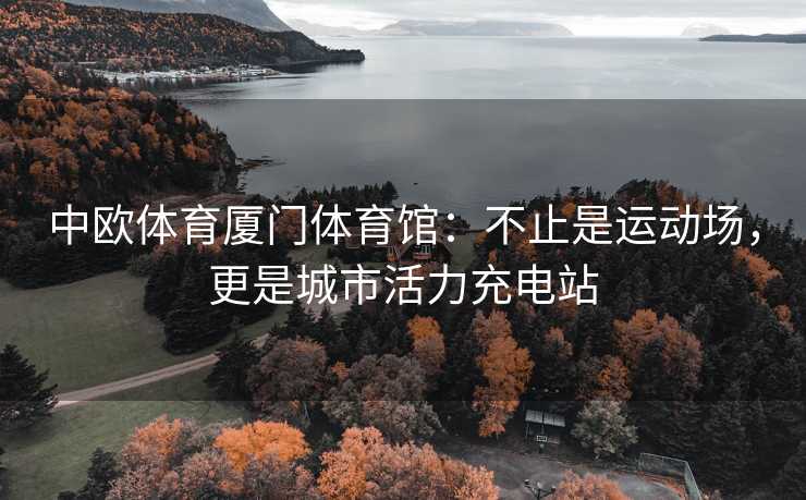 中欧体育厦门体育馆：不止是运动场，更是城市活力充电站