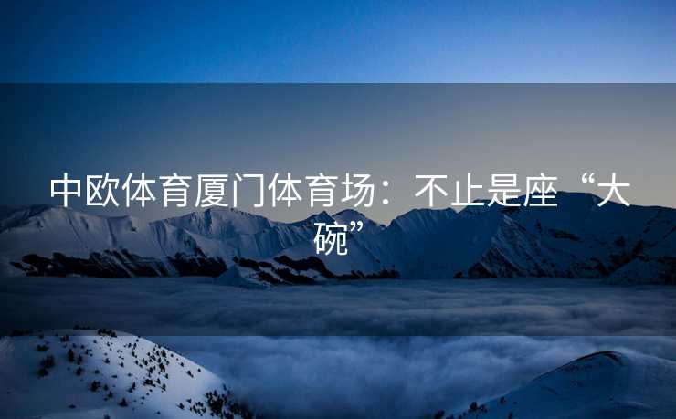 中欧体育厦门体育场：不止是座“大碗”