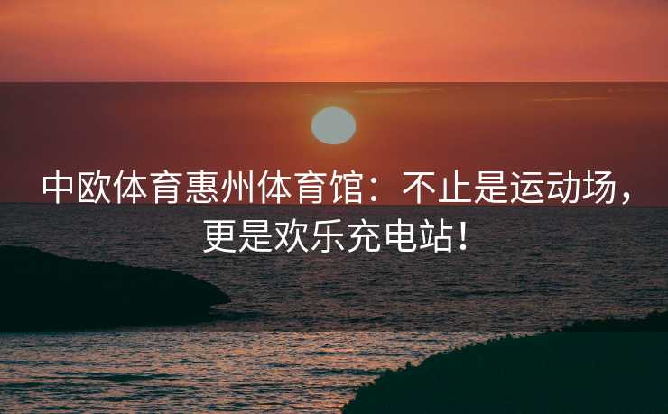 中欧体育惠州体育馆：不止是运动场，更是欢乐充电站！