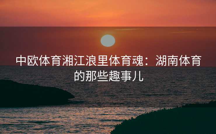 中欧体育湘江浪里体育魂：湖南体育的那些趣事儿