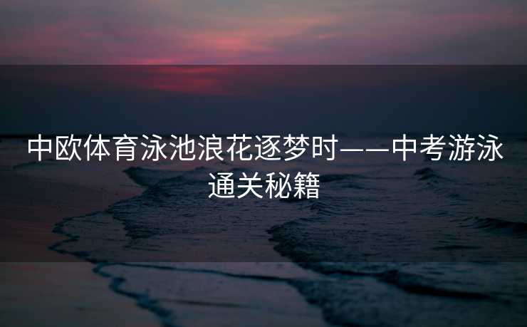 中欧体育泳池浪花逐梦时——中考游泳通关秘籍