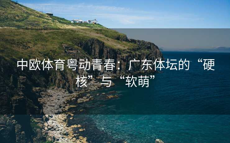 中欧体育粤动青春：广东体坛的“硬核”与“软萌”