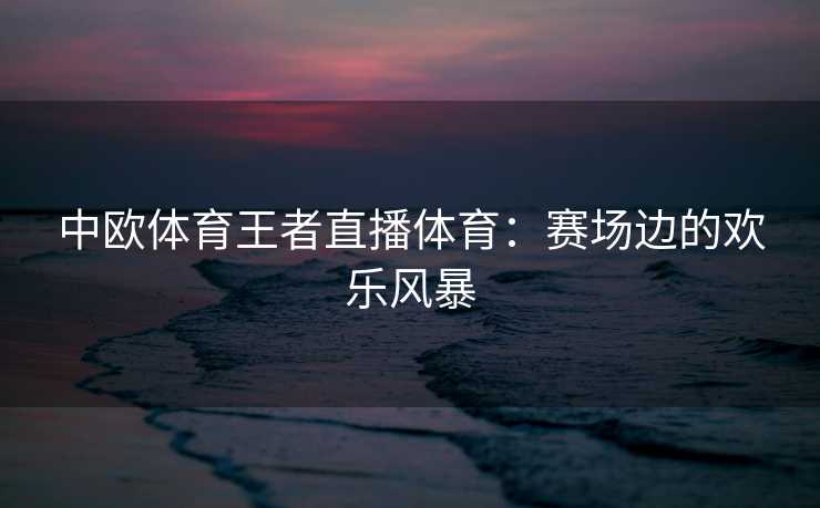 中欧体育王者直播体育：赛场边的欢乐风暴