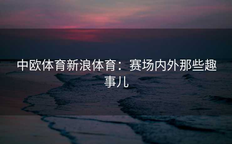 中欧体育新浪体育：赛场内外那些趣事儿