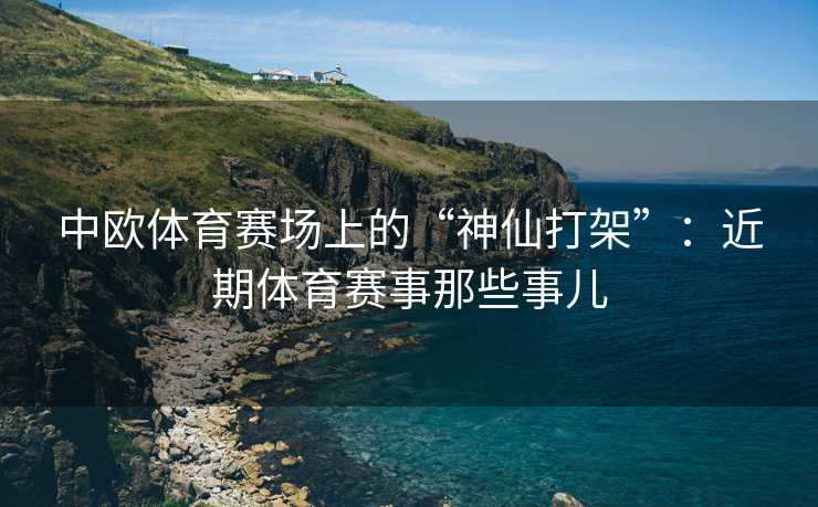 中欧体育赛场上的“神仙打架”：近期体育赛事那些事儿
