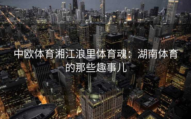 中欧体育湘江浪里体育魂：湖南体育的那些趣事儿