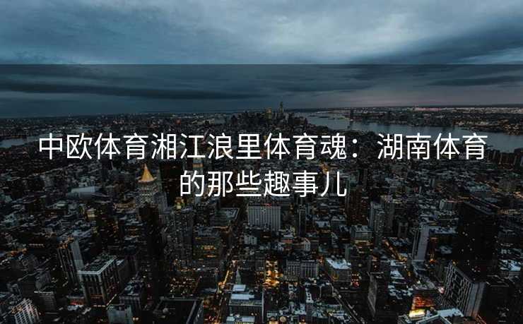 中欧体育湘江浪里体育魂：湖南体育的那些趣事儿