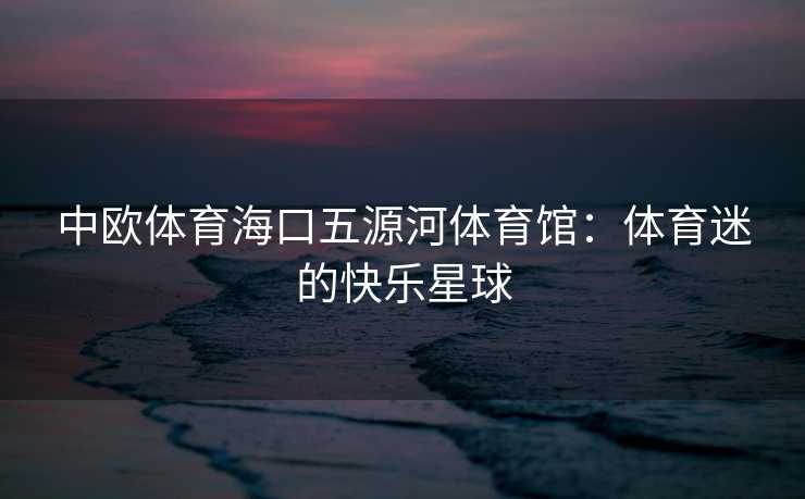 中欧体育海口五源河体育馆：体育迷的快乐星球