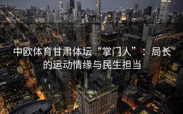 中欧体育甘肃体坛“掌门人”：局长的运动情缘与民生担当