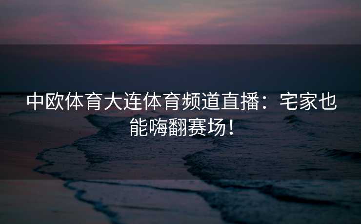 中欧体育大连体育频道直播：宅家也能嗨翻赛场！