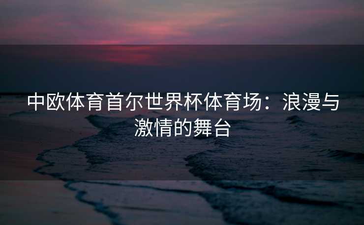 中欧体育首尔世界杯体育场：浪漫与激情的舞台