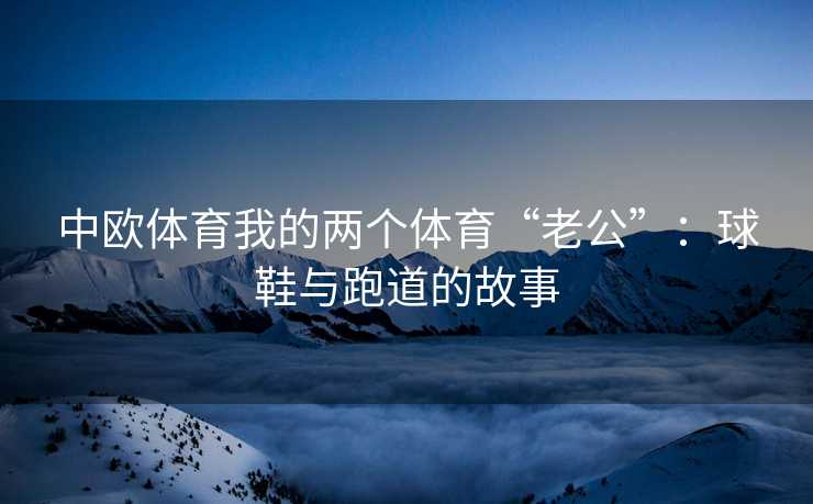 中欧体育我的两个体育“老公”：球鞋与跑道的故事