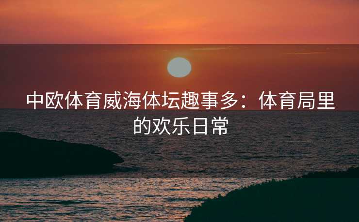 中欧体育威海体坛趣事多：体育局里的欢乐日常