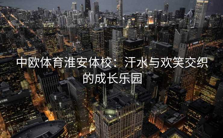 中欧体育淮安体校：汗水与欢笑交织的成长乐园