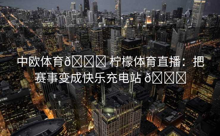 中欧体育🍋 柠檬体育直播：把赛事变成快乐充电站 🍋