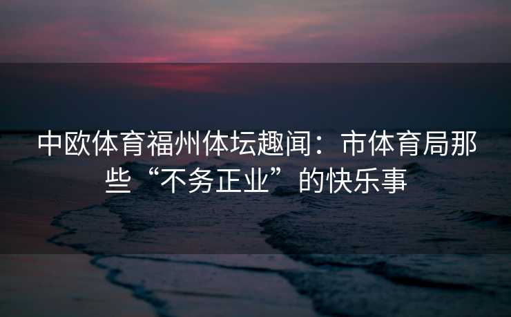 中欧体育福州体坛趣闻：市体育局那些“不务正业”的快乐事