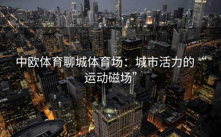 中欧体育聊城体育场：城市活力的“运动磁场”