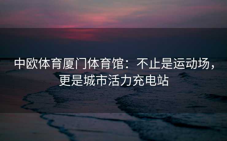 中欧体育厦门体育馆：不止是运动场，更是城市活力充电站