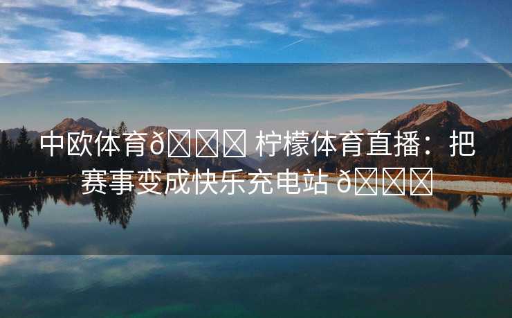 中欧体育🍋 柠檬体育直播：把赛事变成快乐充电站 🍋