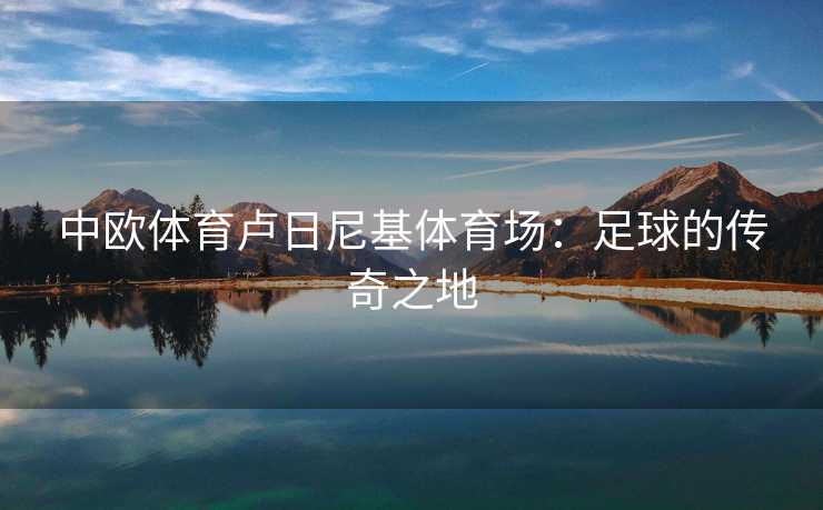中欧体育卢日尼基体育场：足球的传奇之地