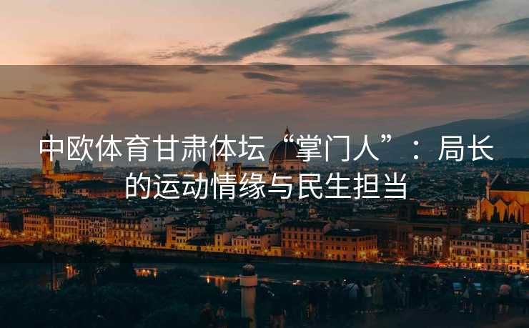 中欧体育甘肃体坛“掌门人”：局长的运动情缘与民生担当