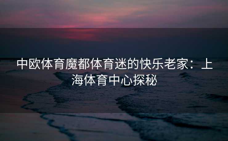 中欧体育魔都体育迷的快乐老家：上海体育中心探秘