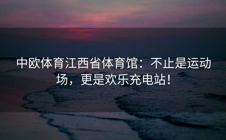 中欧体育江西省体育馆：不止是运动场，更是欢乐充电站！