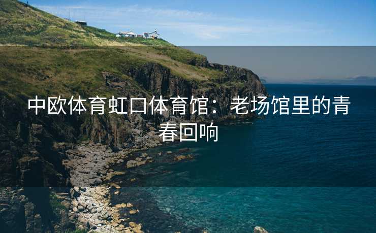 中欧体育虹口体育馆：老场馆里的青春回响