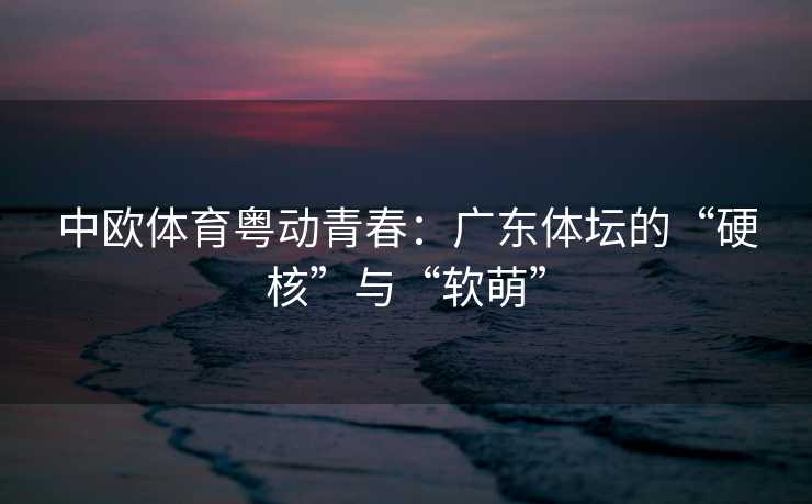 中欧体育粤动青春：广东体坛的“硬核”与“软萌”