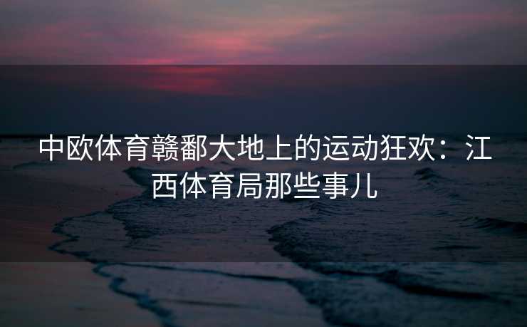中欧体育赣鄱大地上的运动狂欢：江西体育局那些事儿