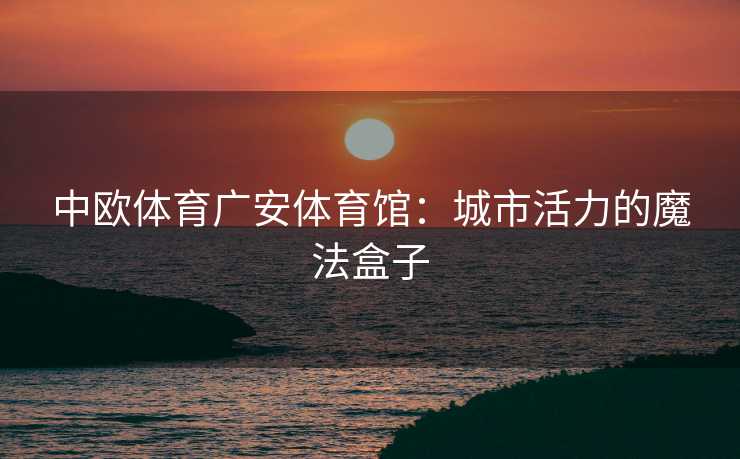 中欧体育广安体育馆：城市活力的魔法盒子