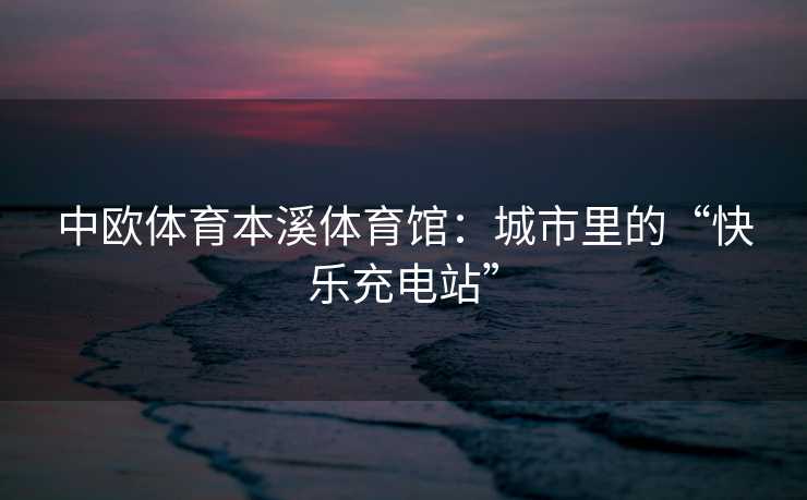 中欧体育本溪体育馆：城市里的“快乐充电站”