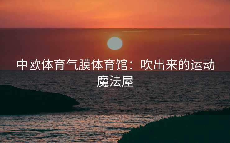 中欧体育气膜体育馆：吹出来的运动魔法屋