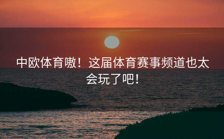 中欧体育嗷！这届体育赛事频道也太会玩了吧！