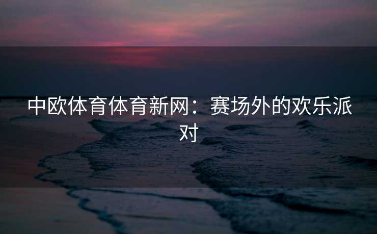 中欧体育体育新网：赛场外的欢乐派对