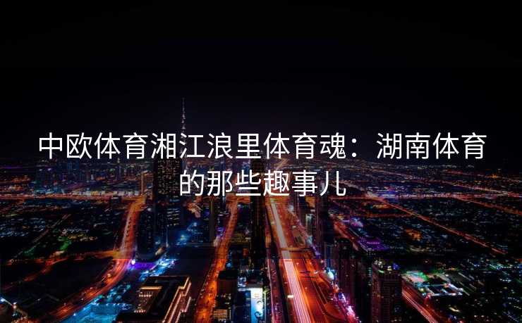 中欧体育湘江浪里体育魂：湖南体育的那些趣事儿