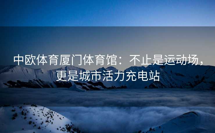 中欧体育厦门体育馆：不止是运动场，更是城市活力充电站