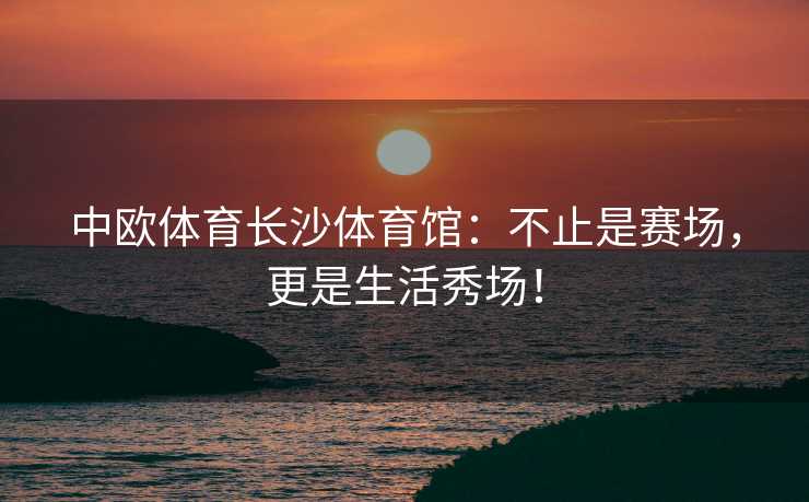 中欧体育长沙体育馆：不止是赛场，更是生活秀场！