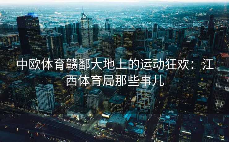 中欧体育赣鄱大地上的运动狂欢：江西体育局那些事儿