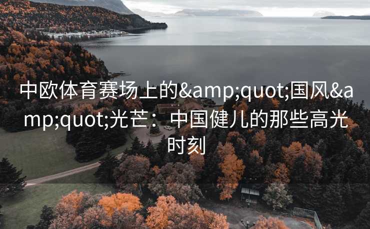 中欧体育赛场上的&quot;国风&quot;光芒：中国健儿的那些高光时刻