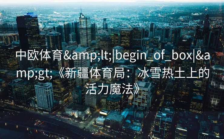 中欧体育&lt;|begin_of_box|&gt;《新疆体育局：冰雪热土上的活力魔法》