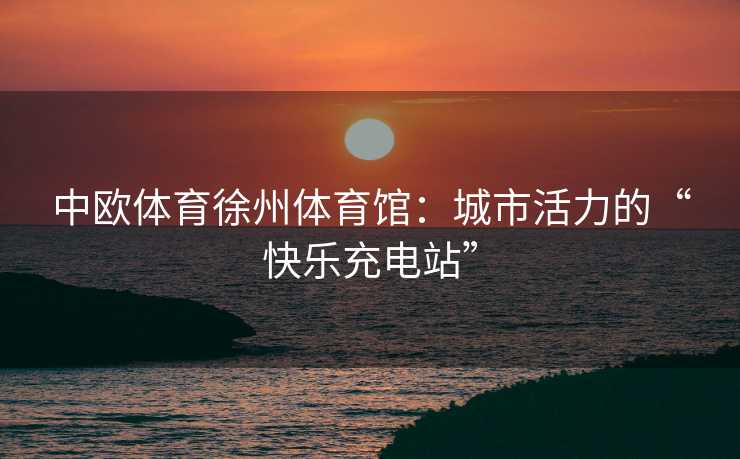 中欧体育徐州体育馆：城市活力的“快乐充电站”