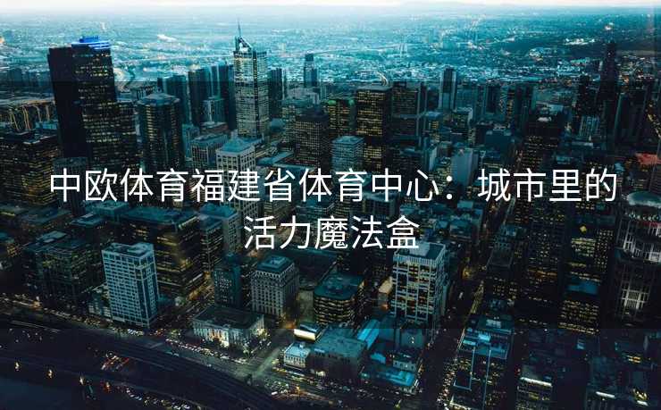 中欧体育福建省体育中心：城市里的活力魔法盒