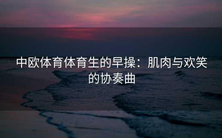 中欧体育体育生的早操：肌肉与欢笑的协奏曲