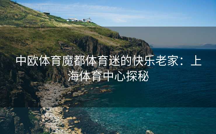 中欧体育魔都体育迷的快乐老家：上海体育中心探秘