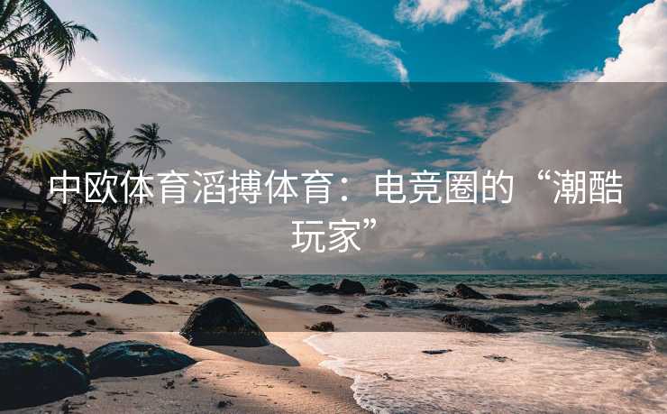 中欧体育滔搏体育：电竞圈的“潮酷玩家”