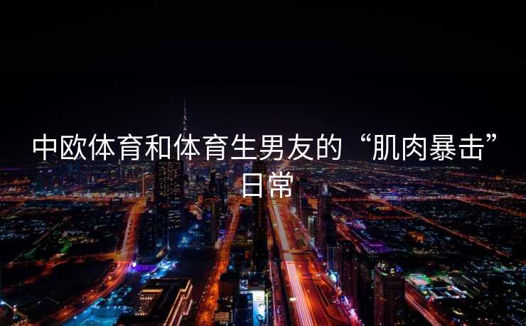 中欧体育和体育生男友的“肌肉暴击”日常