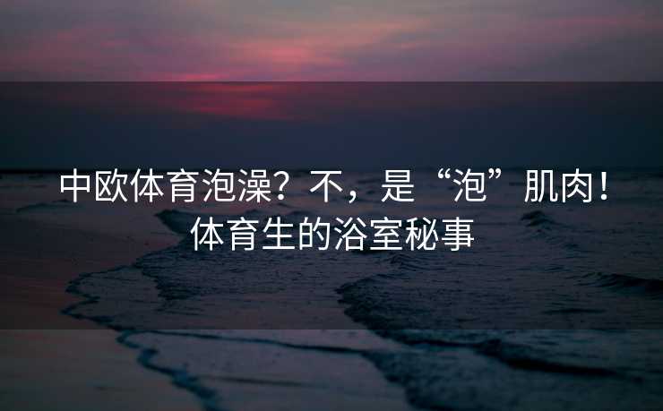 中欧体育泡澡？不，是“泡”肌肉！体育生的浴室秘事