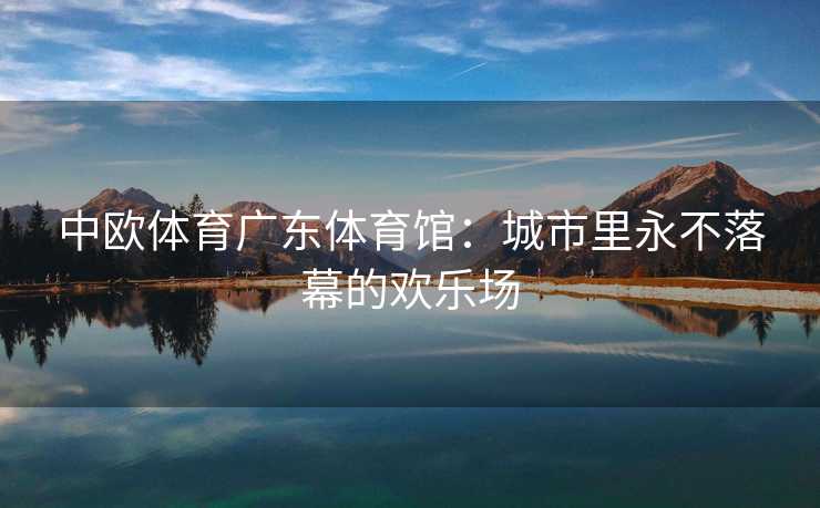 中欧体育广东体育馆：城市里永不落幕的欢乐场